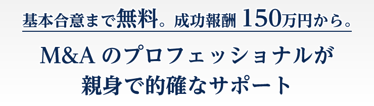 基本合意まで無料。最低報酬150万円から。M&Aのプロフェッショナルが親身で的確なサポート